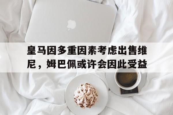 澳门金沙娱-皇马因多重因素考虑出售维尼，姆巴佩或许会因此受益的简单介绍